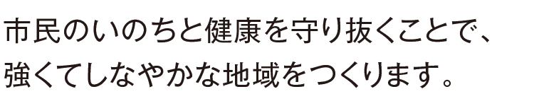 市民のいのちと健康を守り抜くことで、強くてしなやかな地域をつくります。