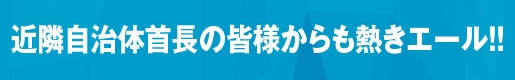 近隣自治体首長の皆様からも熱きエール!!