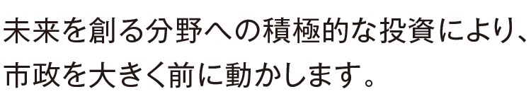 未来を創る分野への積極的な投資により、市政を大きく前に動かします。